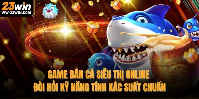 Game bắn cá siêu thị online đòi hỏi kỹ năng tính xác suất chuẩn